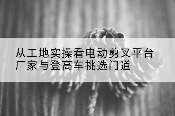 曲阜电动剪叉升降平台厂家-从工地实操看电动剪叉平台厂家与登高车挑选门道