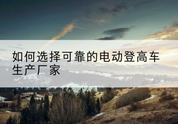 曲阜电动登高车厂家-如何选择可靠的电动登高车生产厂家