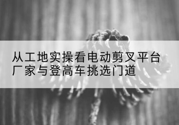 曲阜电动剪叉升降平台厂家-从工地实操看电动剪叉平台厂家与登高车挑选门道