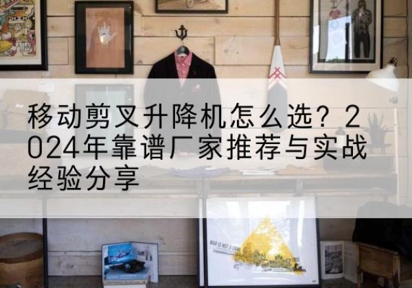 曲阜升降平台厂家推荐-移动剪叉升降机怎么选？2024年靠谱厂家推荐与实战经验分享
